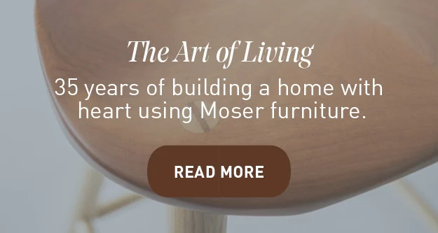 The Art of Living. 35 years of building a home with heart using Moser Furniture. READ MORE